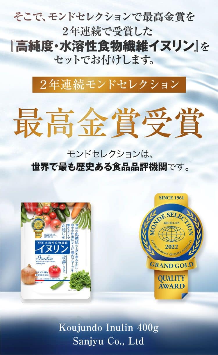 そこで、 モンドセレクションで最高金賞を
2年連続で受賞した『高純度・水溶性食物繊維イヌリン』をセットでお付けします。2年連続モンドセレクション最高金賞受賞モンドセレクションは、世界で最も歴史ある食品品評機関です。