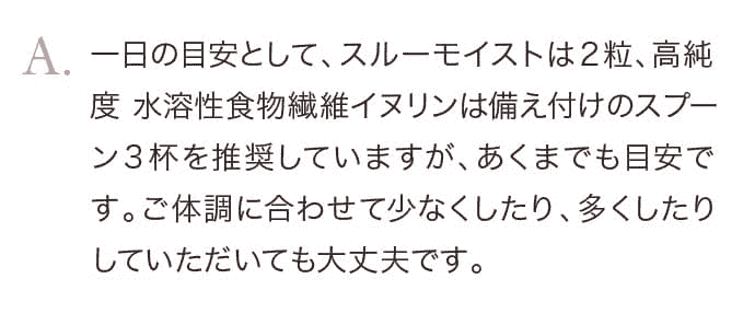 一日の目安として、スルーモイストは２粒、高純度 水溶性食物繊維イヌリンは備え付けのスプーン３杯を推奨していますが、あくまでも目安です。ご体調に合わせて少なくしたり、多くしたりしていただいても大丈夫です。