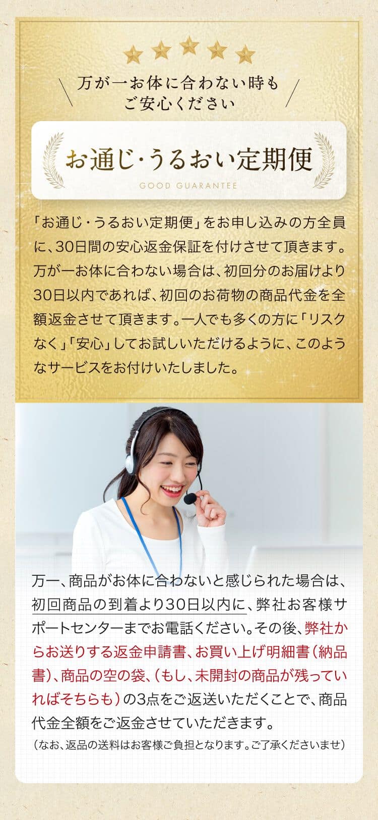 万が一お体に合わない時も
ご安心くださいお通じうるおい定期便「お通じ・うるおい定期便」をお申し込みの方全員に、 30日間の安心返金保証を付けさせて頂きます。万が一お体に合わない場合は、初回分のお届けより30日以内であれば、 初回のお荷物の商品代金を全額返金させて頂きます。一人でも多くの方に 「リスク「なく」「安心」してお試しいただけるように、このようなサービスをお付けいたしました。万一、商品がお体に合わないと感じられた場合は、初回商品の到着より30日以内に、弊社お客様サポートセンターまでお電話ください。その後、弊社からお送りする返金申請書、お買い上げ明細書(納品書)、 商品の空の袋、(もし、未開封の商品が残っていればそちらも)の3点をご返送いただくことで、商品代金全額をご返金させていただきます。(なお、返品の送料はお客様ご負担となります。ご了承くださいませ)